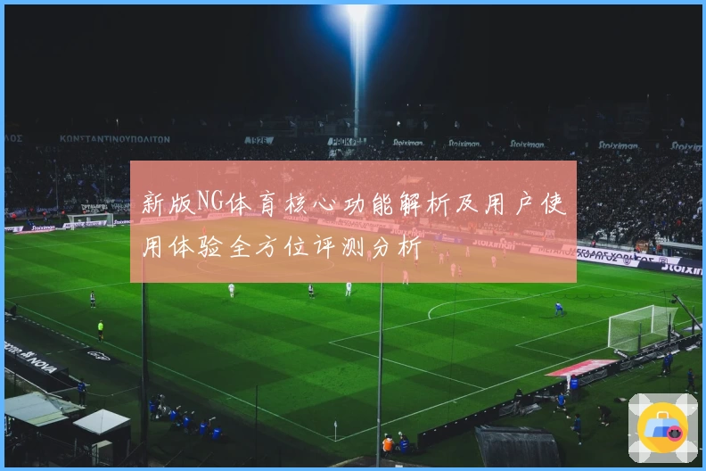 新版NG体育核心功能解析及用户使用体验全方位评测分析