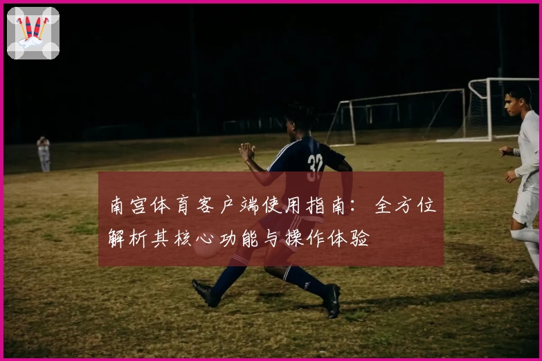 南宫体育客户端使用指南：全方位解析其核心功能与操作体验