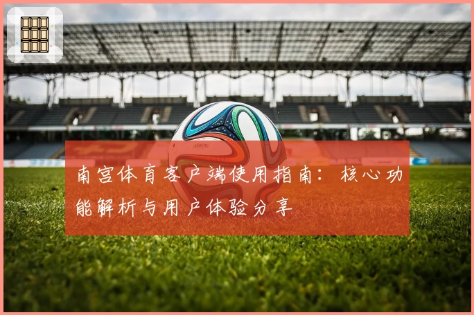 南宫体育客户端使用指南：核心功能解析与用户体验分享