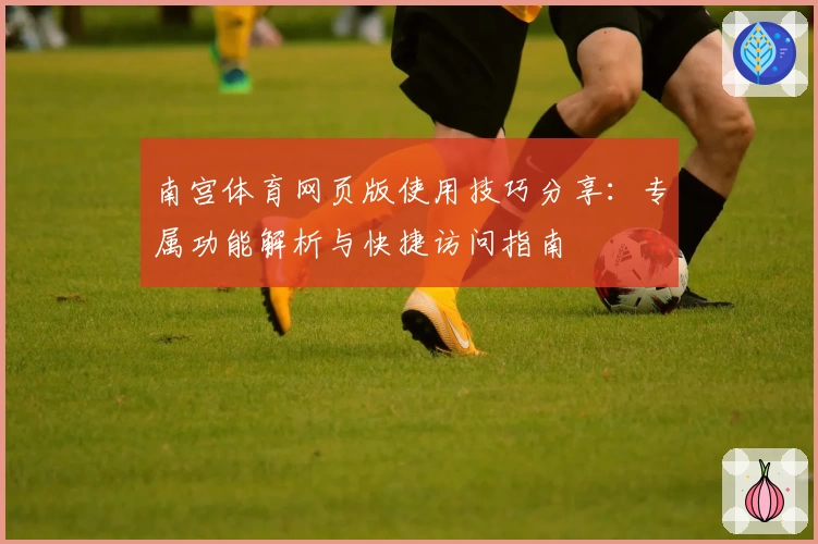 南宫体育网页版使用技巧分享：专属功能解析与快捷访问指南